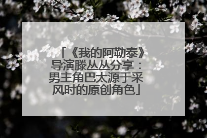 《我的阿勒泰》导演滕丛丛分享：男主角巴太源于采风时的原创角色