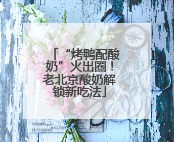 “烤鸭配酸奶”火出圈！老北京酸奶解锁新吃法
