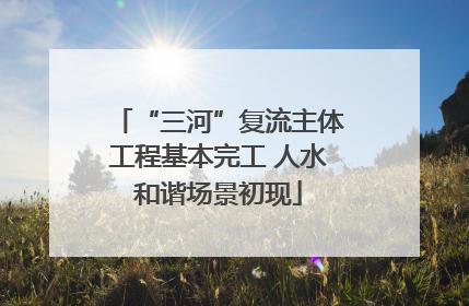“三河”复流主体工程基本完工 人水和谐场景初现