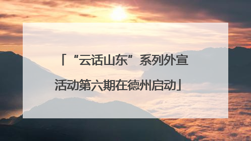 “云话山东”系列外宣活动第六期在德州启动