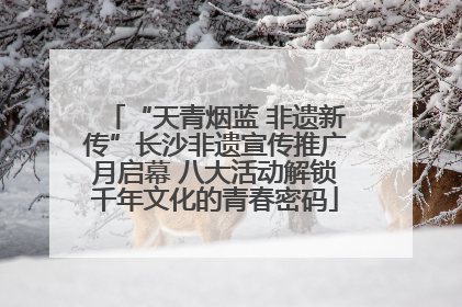 “天青烟蓝 非遗新传”长沙非遗宣传推广月启幕 八大活动解锁千年文化的青春密码