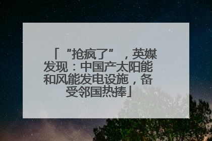 “抢疯了”，英媒发现：中国产太阳能和风能发电设施，备受邻国热捧
