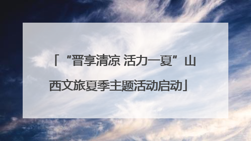 “晋享清凉 活力一夏”山西文旅夏季主题活动启动