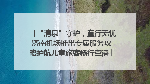 “清泉”守护，童行无忧 济南机场推出专属服务攻略护航儿童旅客畅行空港
