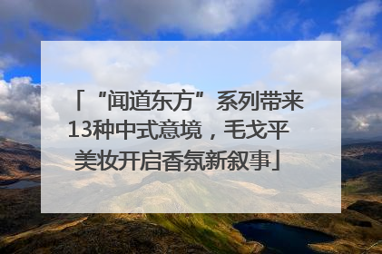 “闻道东方”系列带来13种中式意境，毛戈平美妆开启香氛新叙事