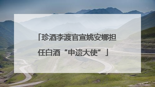 珍酒李渡官宣姚安娜担任白酒“申遗大使”