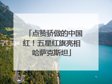 点赞骄傲的中国红！五星红旗亮相哈萨克斯坦