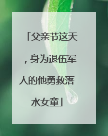 父亲节这天，身为退伍军人的他勇救落水女童