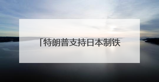 特朗普支持日本制铁收购美国钢铁公司