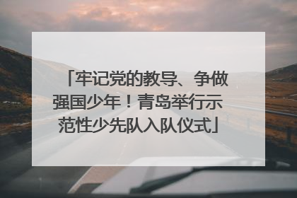 牢记党的教导、争做强国少年！青岛举行示范性少先队入队仪式
