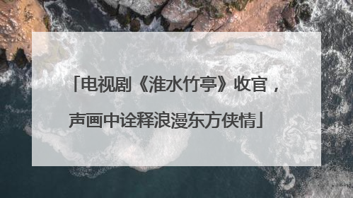 电视剧《淮水竹亭》收官，声画中诠释浪漫东方侠情