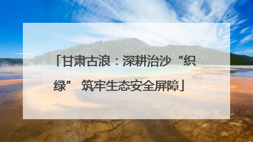 甘肃古浪：深耕治沙“织绿” 筑牢生态安全屏障
