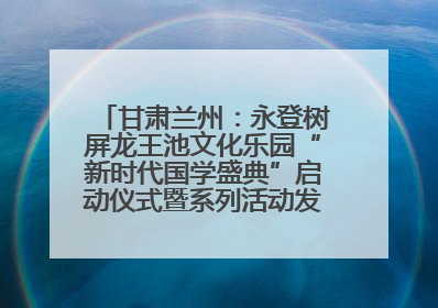 甘肃兰州：永登树屏龙王池文化乐园“新时代国学盛典”启动仪式暨系列活动发布会成功举办