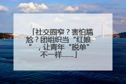 社交圈窄？害怕尴尬？团组织当“红娘”，让青年“脱单”不一样……