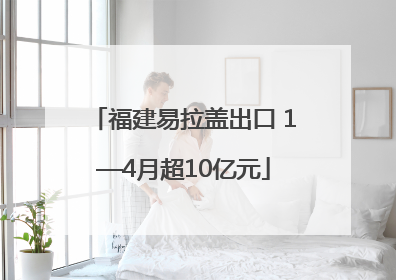 福建易拉盖出口 1—4月超10亿元