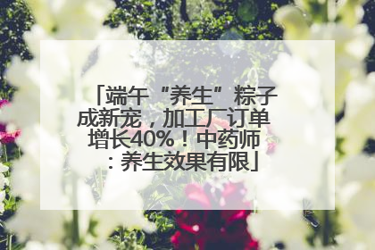 端午“养生”粽子成新宠，加工厂订单增长40%！中药师：养生效果有限