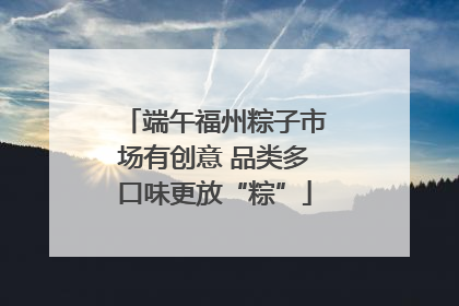 端午福州粽子市场有创意 品类多口味更放“粽”