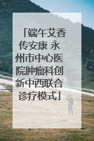 端午艾香传安康 永州市中心医院肿瘤科创新中西联合诊疗模式