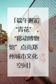 端午邂逅“青花”，“移动博物馆”点亮郑州城市文化空间