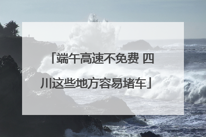 端午高速不免费 四川这些地方容易堵车
