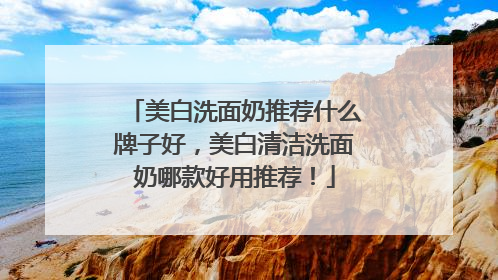美白洗面奶推荐什么牌子好，美白清洁洗面奶哪款好用推荐！