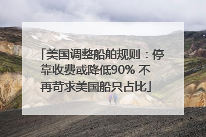 美国调整船舶规则：停靠收费或降低90% 不再苛求美国船只占比