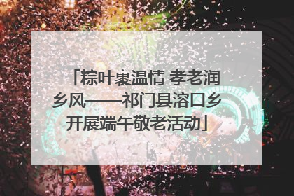 粽叶裹温情 孝老润乡风——祁门县溶口乡开展端午敬老活动