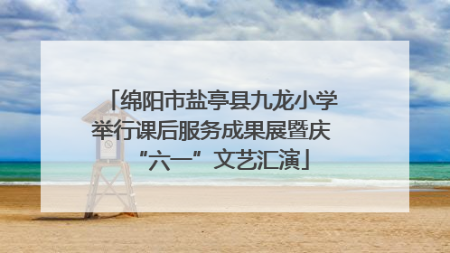 绵阳市盐亭县九龙小学举行课后服务成果展暨庆“六一”文艺汇演