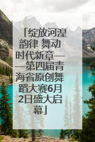 绽放河湟韵律 舞动时代新章——第四届青海省原创舞蹈大赛6月2日盛大启幕