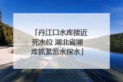 丹江口水库接近死水位 湖北省湖库抓紧蓄水保水