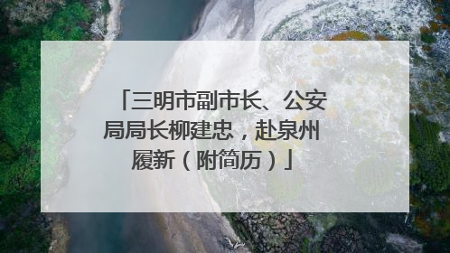 三明市副市长、公安局局长柳建忠，赴泉州履新（附简历）