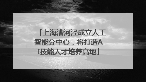上海漕河泾成立人工智能分中心，将打造AI技能人才培养高地