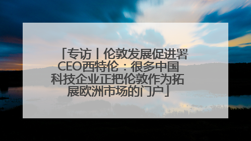 专访丨伦敦发展促进署CEO西特伦：很多中国科技企业正把伦敦作为拓展欧洲市场的门户