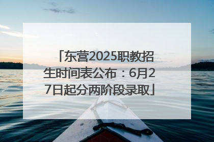 东营2025职教招生时间表公布：6月27日起分两阶段录取
