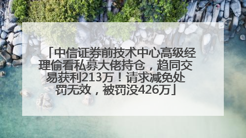 中信证券前技术中心高级经理偷看私募大佬持仓，趋同交易获利213万！请求减免处罚无效，被罚没426万