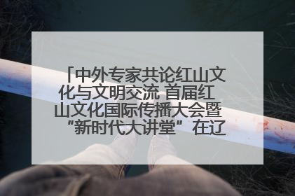 中外专家共论红山文化与文明交流 首届红山文化国际传播大会暨“新时代大讲堂”在辽宁朝阳举办