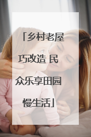 乡村老屋巧改造 民众乐享田园慢生活