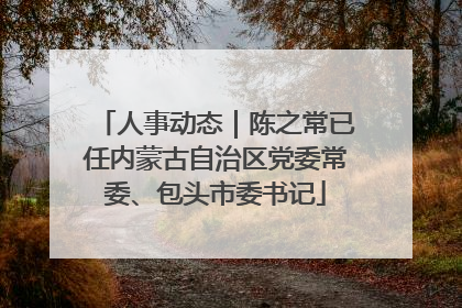 人事动态｜陈之常已任内蒙古自治区党委常委、包头市委书记