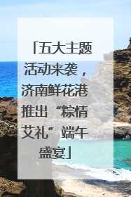 五大主题活动来袭，济南鲜花港推出“粽情艾礼”端午盛宴