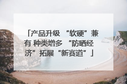 产品升级 “软硬”兼有 种类增多 “防晒经济”拓展“新赛道”