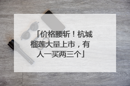 价格腰斩！杭城榴莲大量上市，有人一买两三个