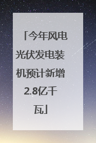 今年风电光伏发电装机预计新增2.8亿千瓦