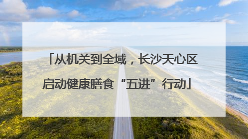 从机关到全域，长沙天心区启动健康膳食“五进”行动
