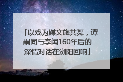 以戏为媒文旅共舞，谭嗣同与李闰160年后的深情对话在浏阳回响