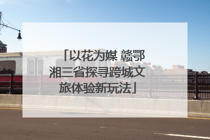 以花为媒 赣鄂湘三省探寻跨城文旅体验新玩法