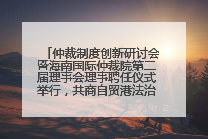 仲裁制度创新研讨会暨海南国际仲裁院第二届理事会理事聘任仪式举行，共商自贸港法治建设新路径