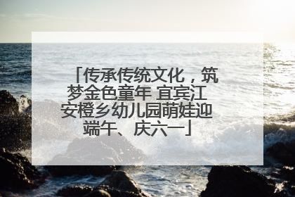 传承传统文化，筑梦金色童年 宜宾江安橙乡幼儿园萌娃迎端午、庆六一