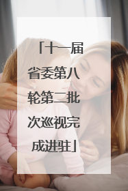 十一届省委第八轮第二批次巡视完成进驻