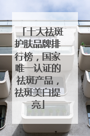 十大祛斑护肤品牌排行榜，国家唯一认证的祛斑产品，祛斑美白提亮