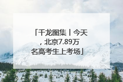千龙图集丨今天，北京7.89万名高考生上考场